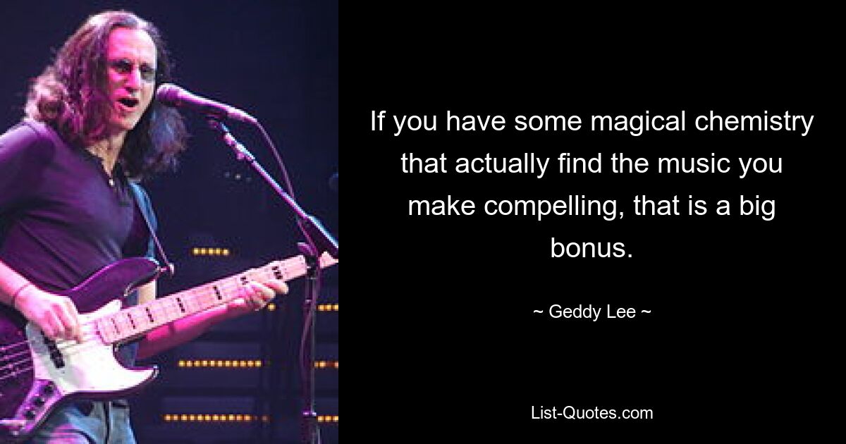 If you have some magical chemistry that actually find the music you make compelling, that is a big bonus. — © Geddy Lee