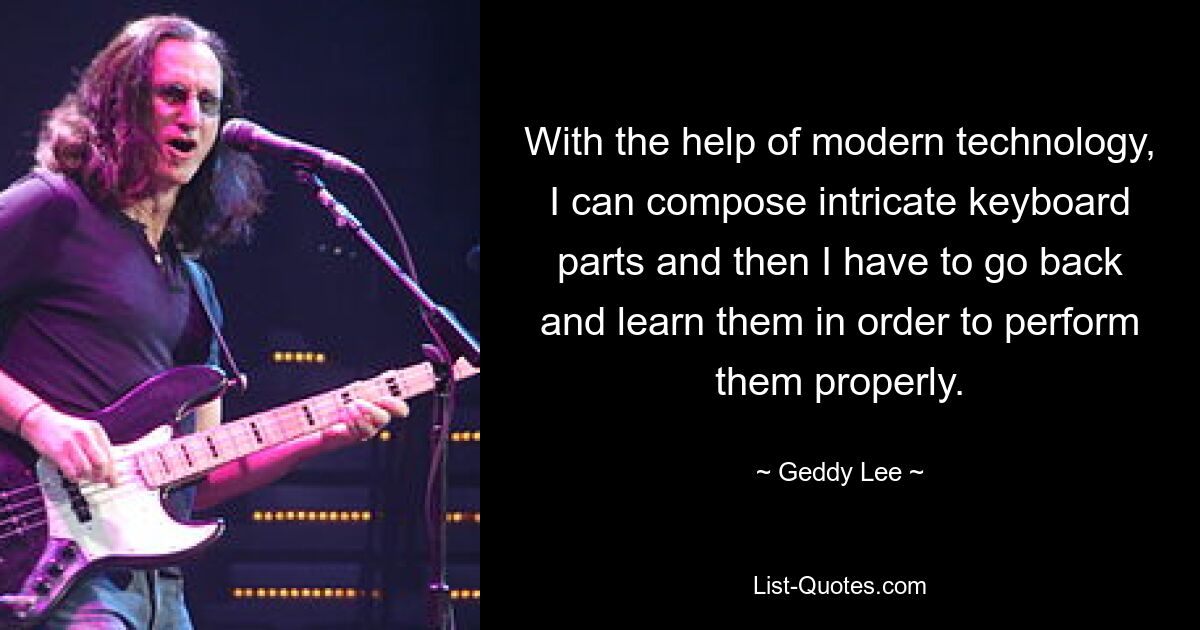 With the help of modern technology, I can compose intricate keyboard parts and then I have to go back and learn them in order to perform them properly. — © Geddy Lee