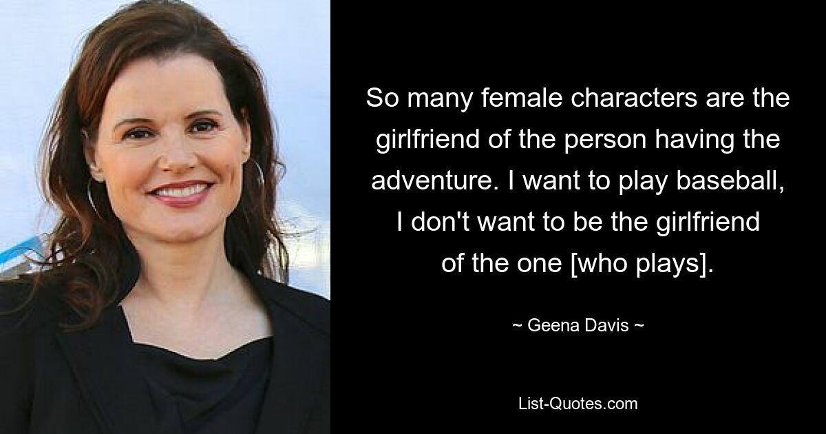 So many female characters are the girlfriend of the person having the adventure. I want to play baseball, I don't want to be the girlfriend of the one [who plays]. — © Geena Davis