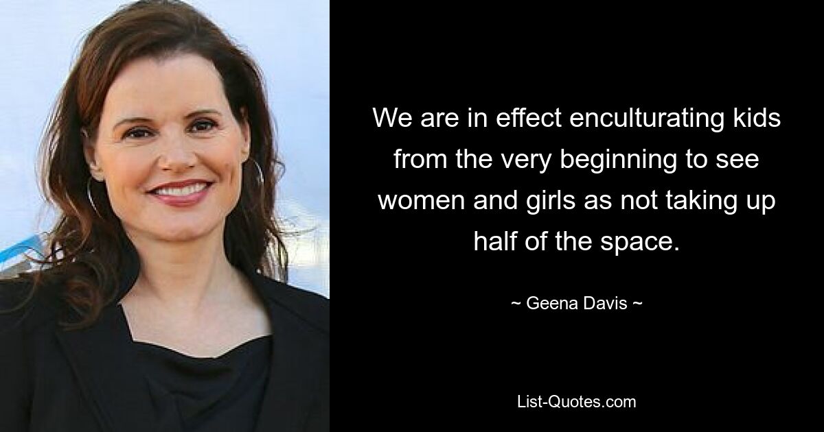 We are in effect enculturating kids from the very beginning to see women and girls as not taking up half of the space. — © Geena Davis