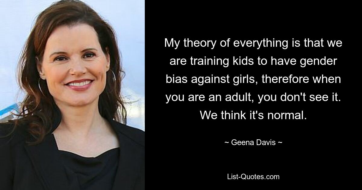 My theory of everything is that we are training kids to have gender bias against girls, therefore when you are an adult, you don't see it. We think it's normal. — © Geena Davis