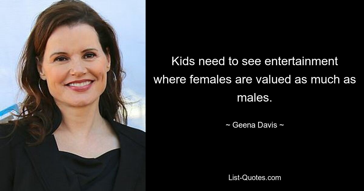 Kids need to see entertainment where females are valued as much as males. — © Geena Davis