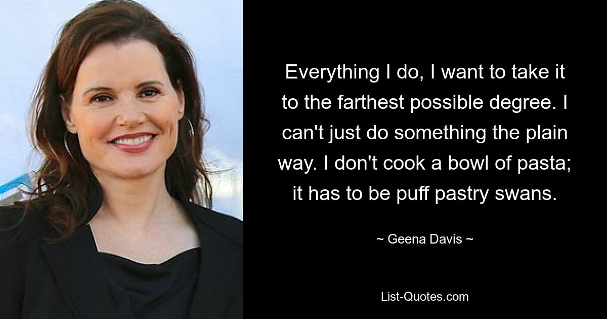 Everything I do, I want to take it to the farthest possible degree. I can't just do something the plain way. I don't cook a bowl of pasta; it has to be puff pastry swans. — © Geena Davis