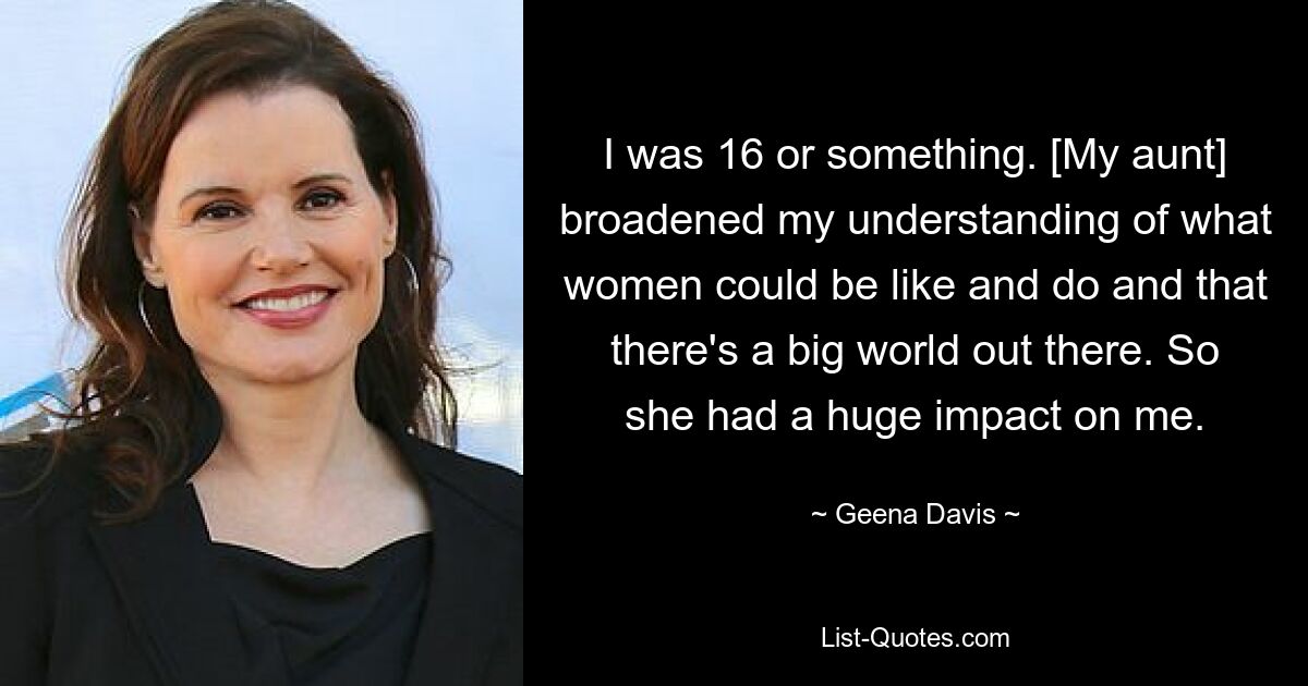 I was 16 or something. [My aunt] broadened my understanding of what women could be like and do and that there's a big world out there. So she had a huge impact on me. — © Geena Davis