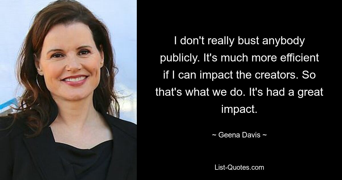 I don't really bust anybody publicly. It's much more efficient if I can impact the creators. So that's what we do. It's had a great impact. — © Geena Davis