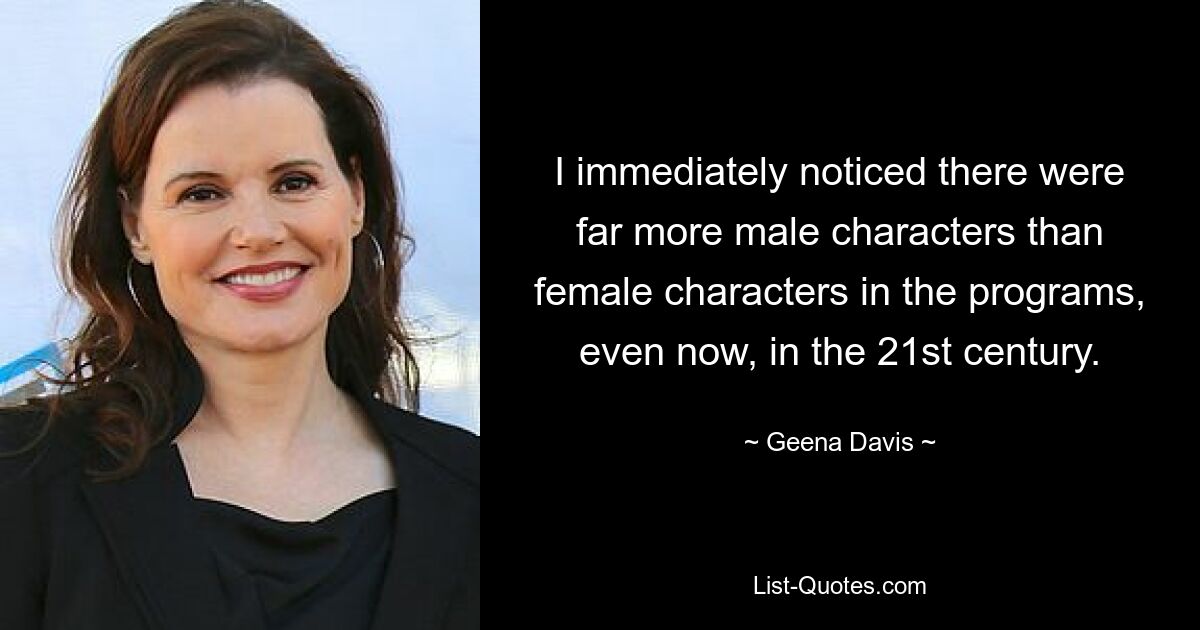 I immediately noticed there were far more male characters than female characters in the programs, even now, in the 21st century. — © Geena Davis