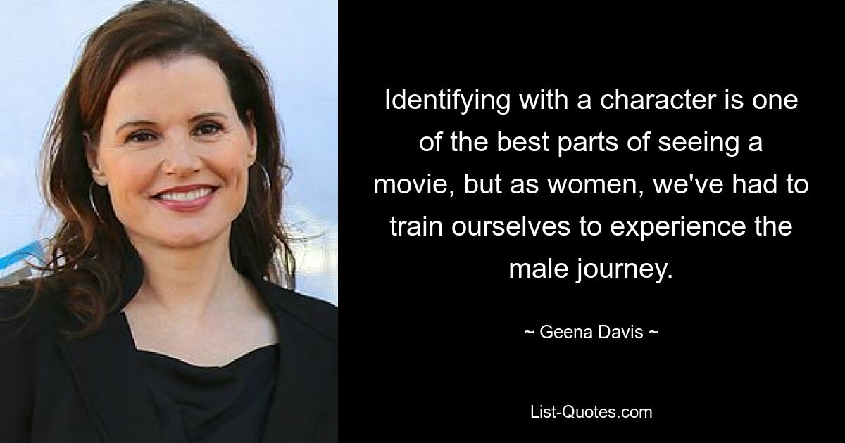 Identifying with a character is one of the best parts of seeing a movie, but as women, we've had to train ourselves to experience the male journey. — © Geena Davis