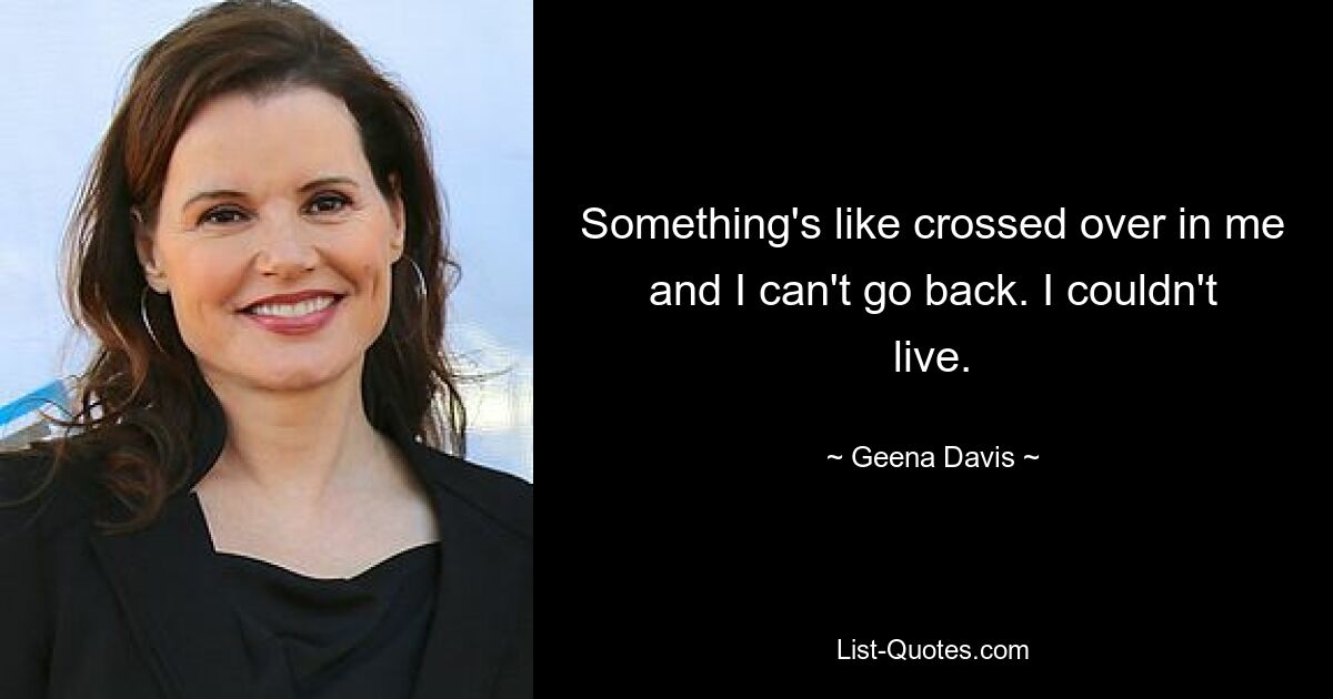 Something's like crossed over in me and I can't go back. I couldn't live. — © Geena Davis