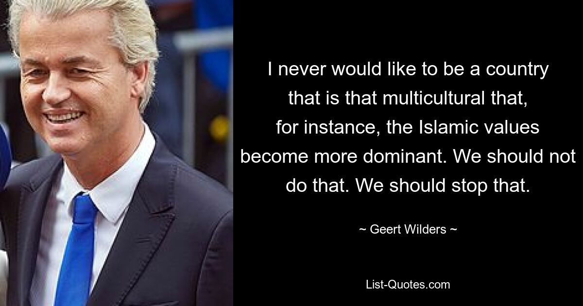 I never would like to be a country that is that multicultural that, for instance, the Islamic values become more dominant. We should not do that. We should stop that. — © Geert Wilders