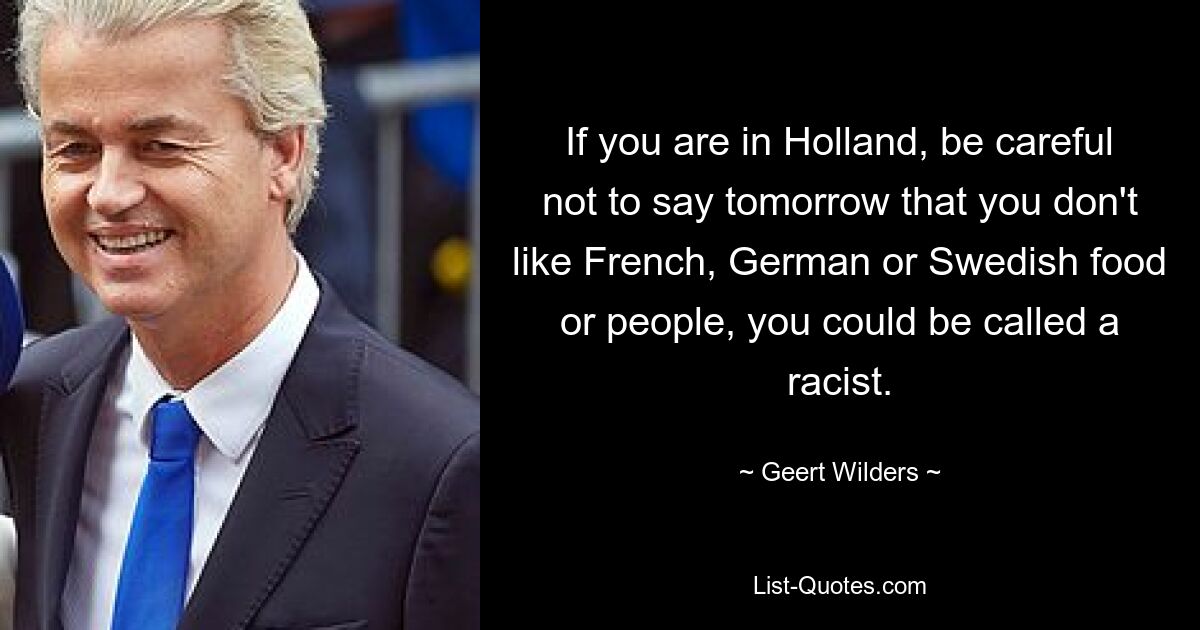 If you are in Holland, be careful not to say tomorrow that you don't like French, German or Swedish food or people, you could be called a racist. — © Geert Wilders