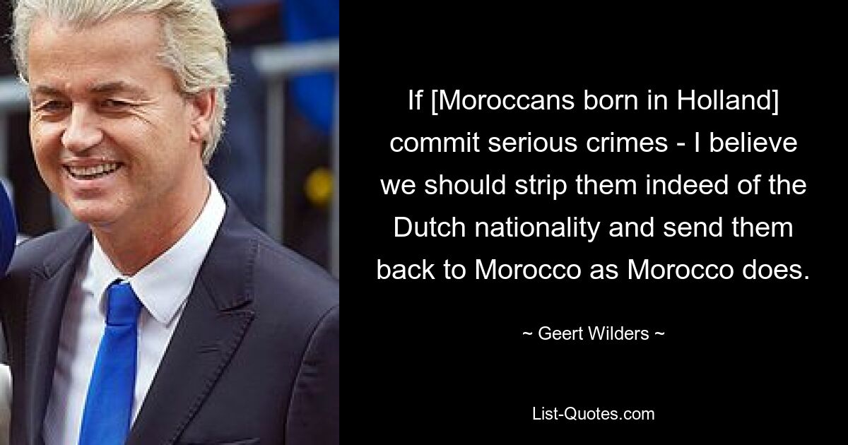 If [Moroccans born in Holland] commit serious crimes - I believe we should strip them indeed of the Dutch nationality and send them back to Morocco as Morocco does. — © Geert Wilders