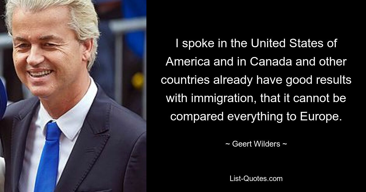 I spoke in the United States of America and in Canada and other countries already have good results with immigration, that it cannot be compared everything to Europe. — © Geert Wilders