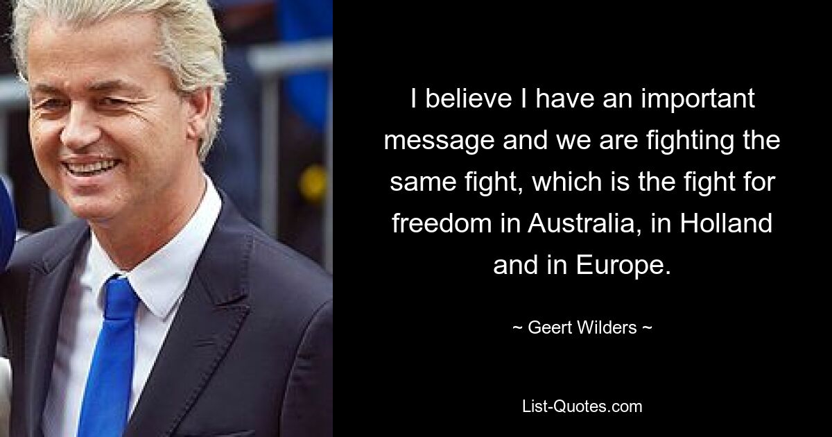 I believe I have an important message and we are fighting the same fight, which is the fight for freedom in Australia, in Holland and in Europe. — © Geert Wilders