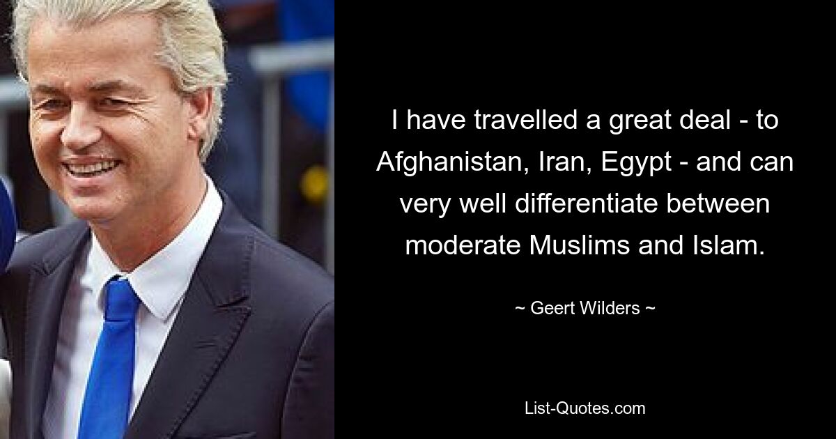 I have travelled a great deal - to Afghanistan, Iran, Egypt - and can very well differentiate between moderate Muslims and Islam. — © Geert Wilders