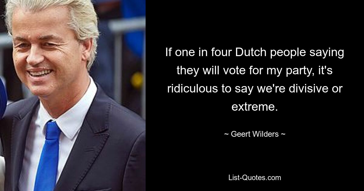 If one in four Dutch people saying they will vote for my party, it's ridiculous to say we're divisive or extreme. — © Geert Wilders