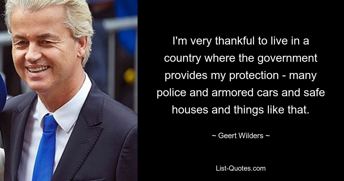 I'm very thankful to live in a country where the government provides my protection - many police and armored cars and safe houses and things like that. — © Geert Wilders