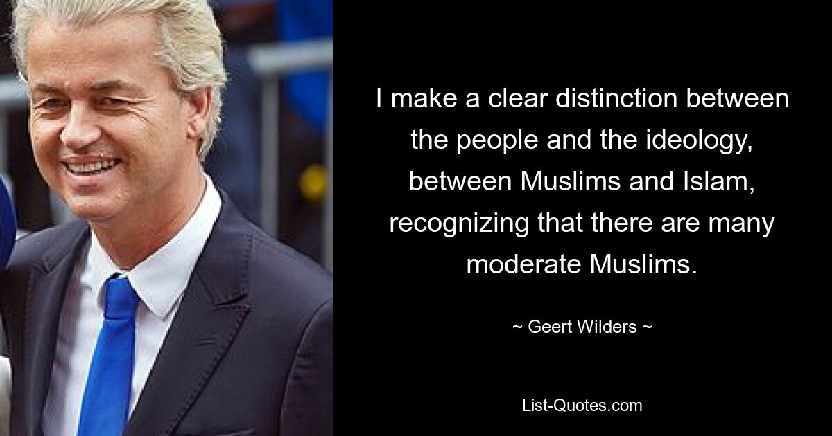 I make a clear distinction between the people and the ideology, between Muslims and Islam, recognizing that there are many moderate Muslims. — © Geert Wilders