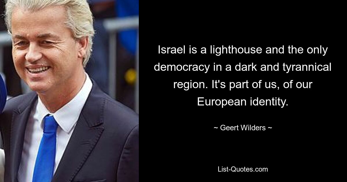 Israel is a lighthouse and the only democracy in a dark and tyrannical region. It's part of us, of our European identity. — © Geert Wilders