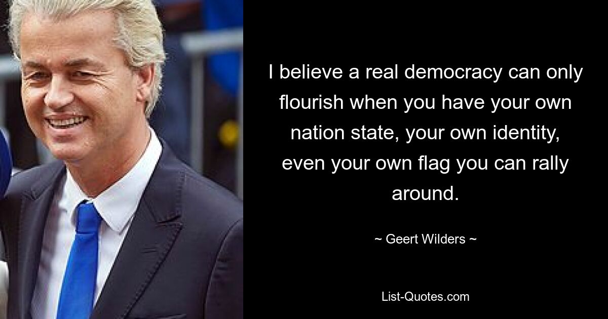 I believe a real democracy can only flourish when you have your own nation state, your own identity, even your own flag you can rally around. — © Geert Wilders