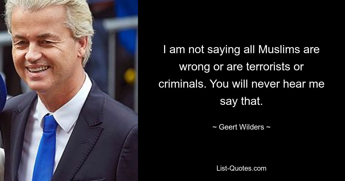 I am not saying all Muslims are wrong or are terrorists or criminals. You will never hear me say that. — © Geert Wilders