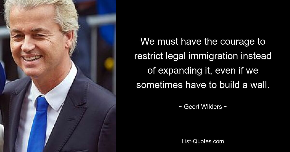 We must have the courage to restrict legal immigration instead of expanding it, even if we sometimes have to build a wall. — © Geert Wilders