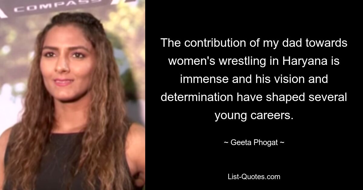 The contribution of my dad towards women's wrestling in Haryana is immense and his vision and determination have shaped several young careers. — © Geeta Phogat