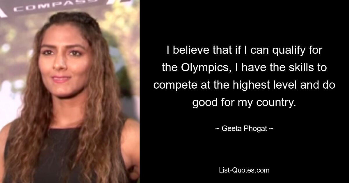 I believe that if I can qualify for the Olympics, I have the skills to compete at the highest level and do good for my country. — © Geeta Phogat