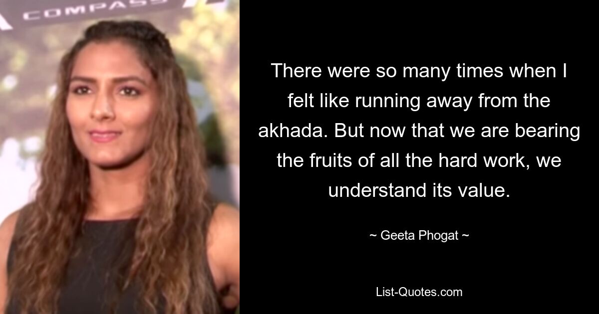 There were so many times when I felt like running away from the akhada. But now that we are bearing the fruits of all the hard work, we understand its value. — © Geeta Phogat