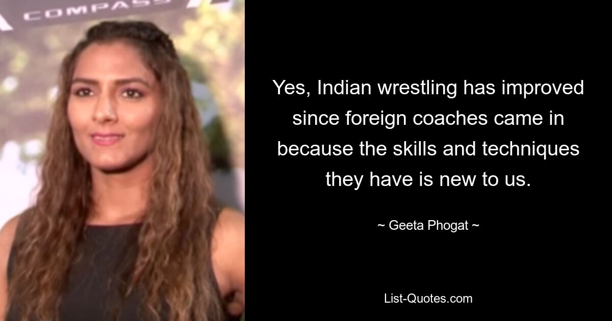 Yes, Indian wrestling has improved since foreign coaches came in because the skills and techniques they have is new to us. — © Geeta Phogat