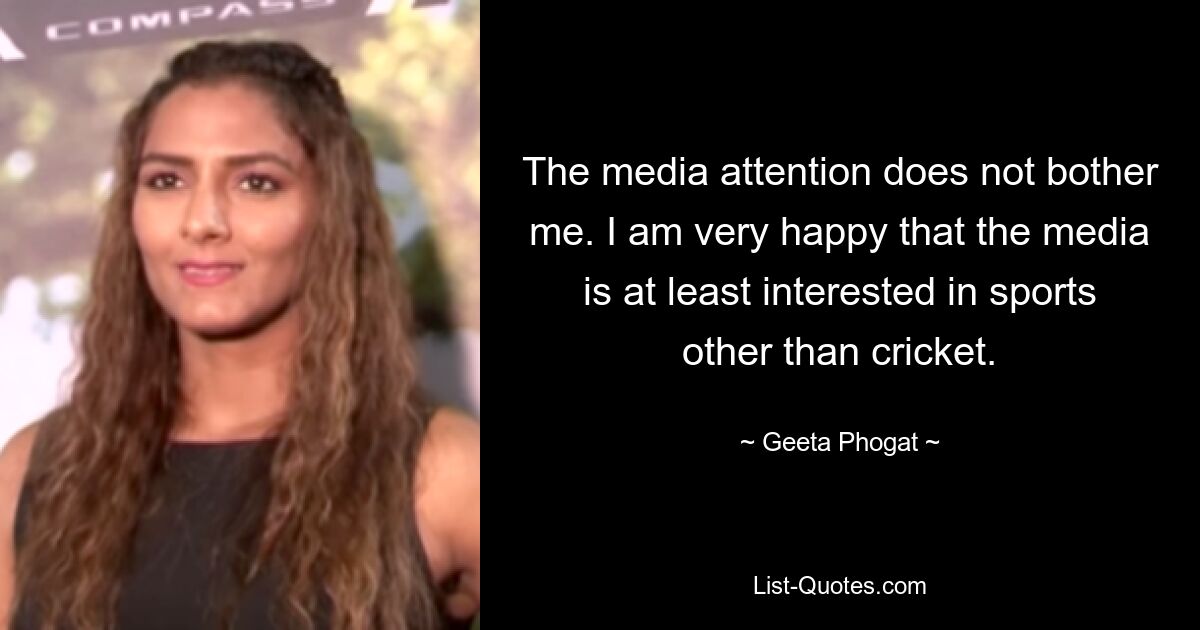 The media attention does not bother me. I am very happy that the media is at least interested in sports other than cricket. — © Geeta Phogat