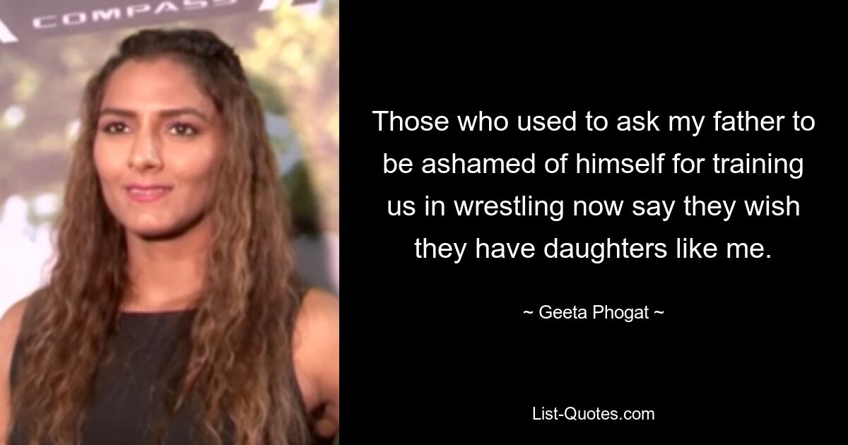 Those who used to ask my father to be ashamed of himself for training us in wrestling now say they wish they have daughters like me. — © Geeta Phogat