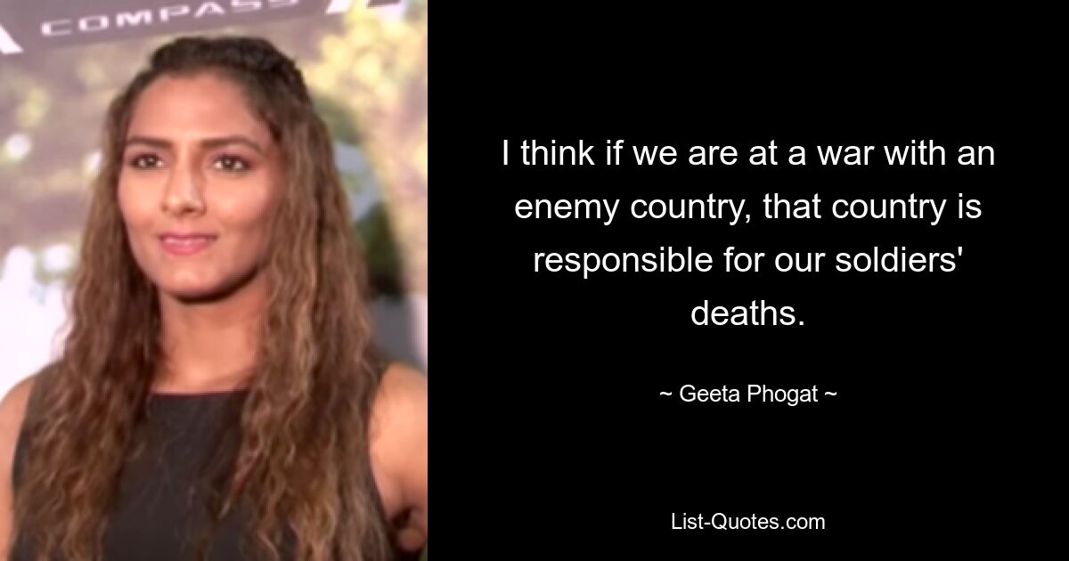 I think if we are at a war with an enemy country, that country is responsible for our soldiers' deaths. — © Geeta Phogat