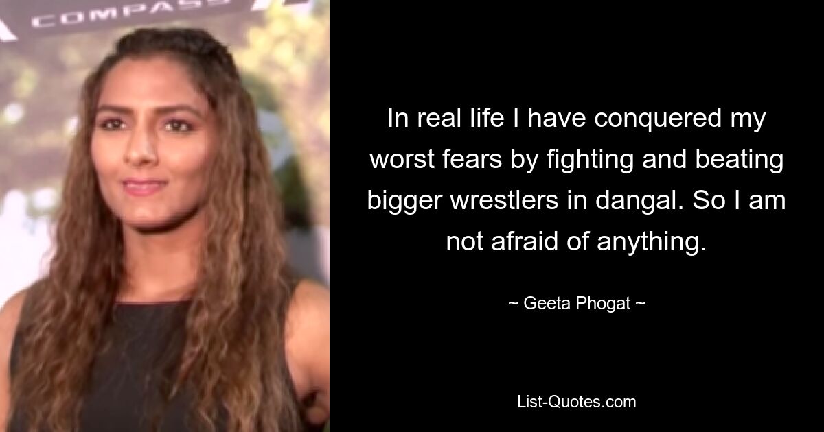 In real life I have conquered my worst fears by fighting and beating bigger wrestlers in dangal. So I am not afraid of anything. — © Geeta Phogat