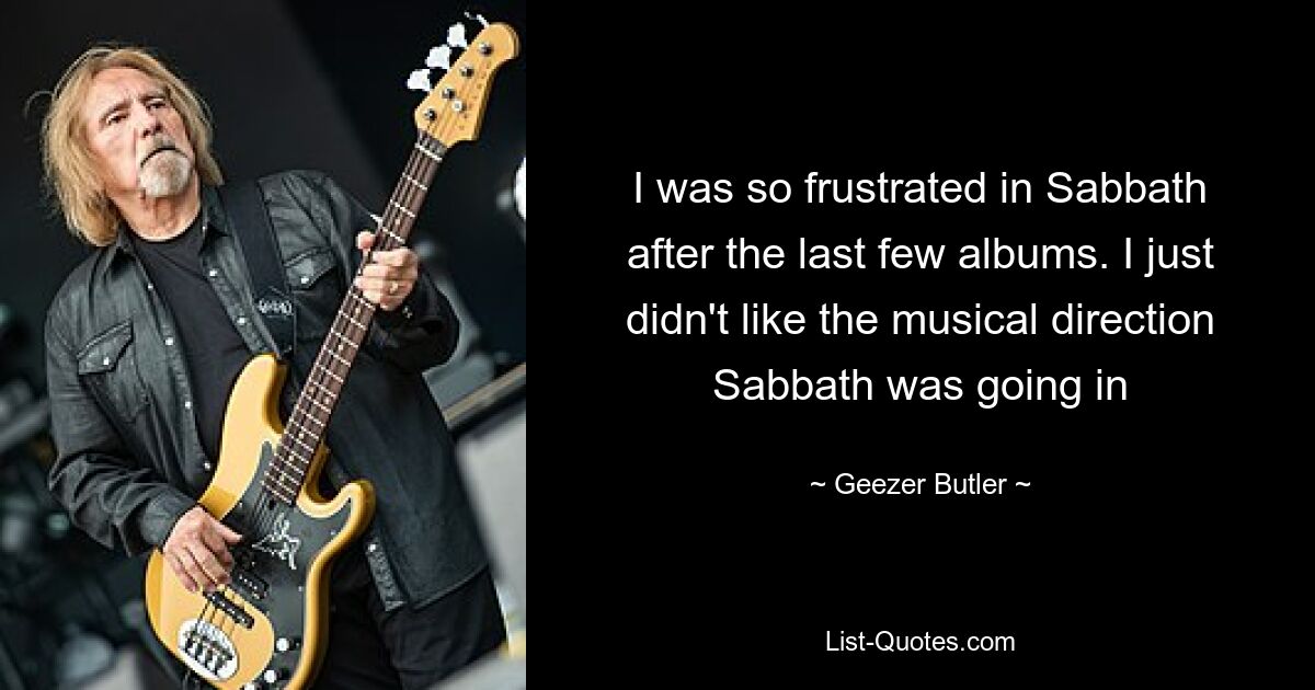 I was so frustrated in Sabbath after the last few albums. I just didn't like the musical direction Sabbath was going in — © Geezer Butler