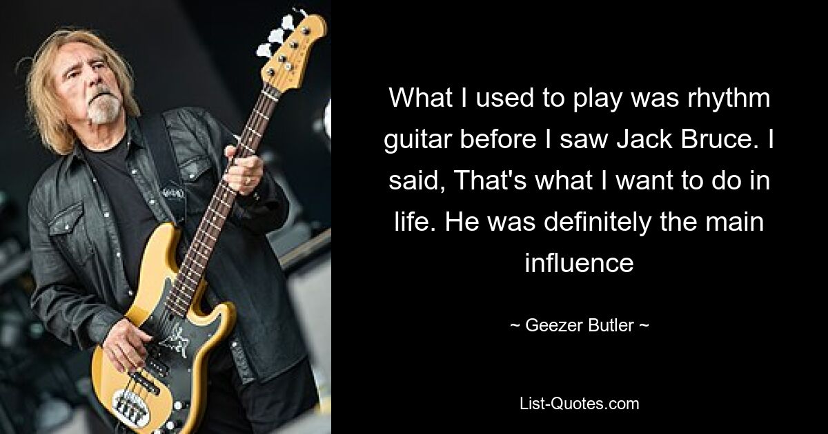 What I used to play was rhythm guitar before I saw Jack Bruce. I said, That's what I want to do in life. He was definitely the main influence — © Geezer Butler