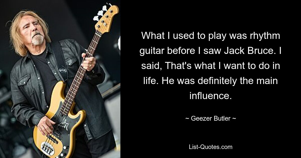 What I used to play was rhythm guitar before I saw Jack Bruce. I said, That's what I want to do in life. He was definitely the main influence. — © Geezer Butler