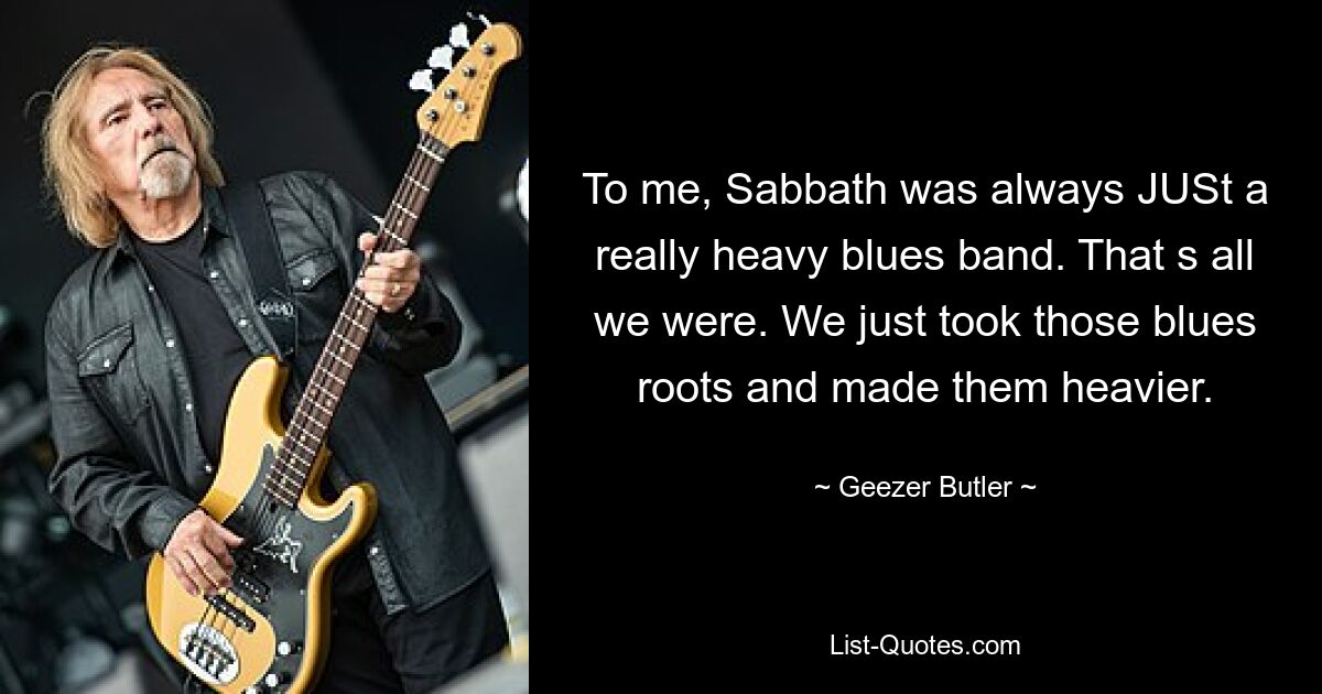 To me, Sabbath was always JUSt a really heavy blues band. That s all we were. We just took those blues roots and made them heavier. — © Geezer Butler