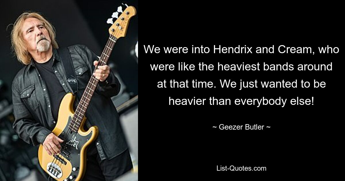 We were into Hendrix and Cream, who were like the heaviest bands around at that time. We just wanted to be heavier than everybody else! — © Geezer Butler