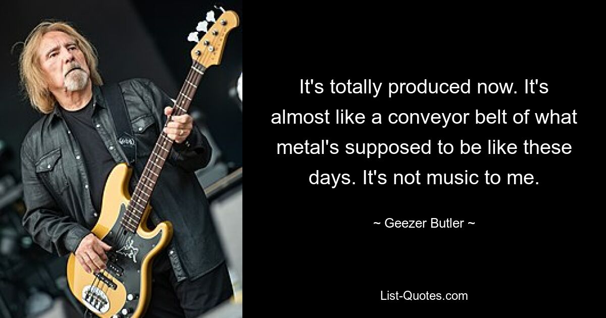 It's totally produced now. It's almost like a conveyor belt of what metal's supposed to be like these days. It's not music to me. — © Geezer Butler