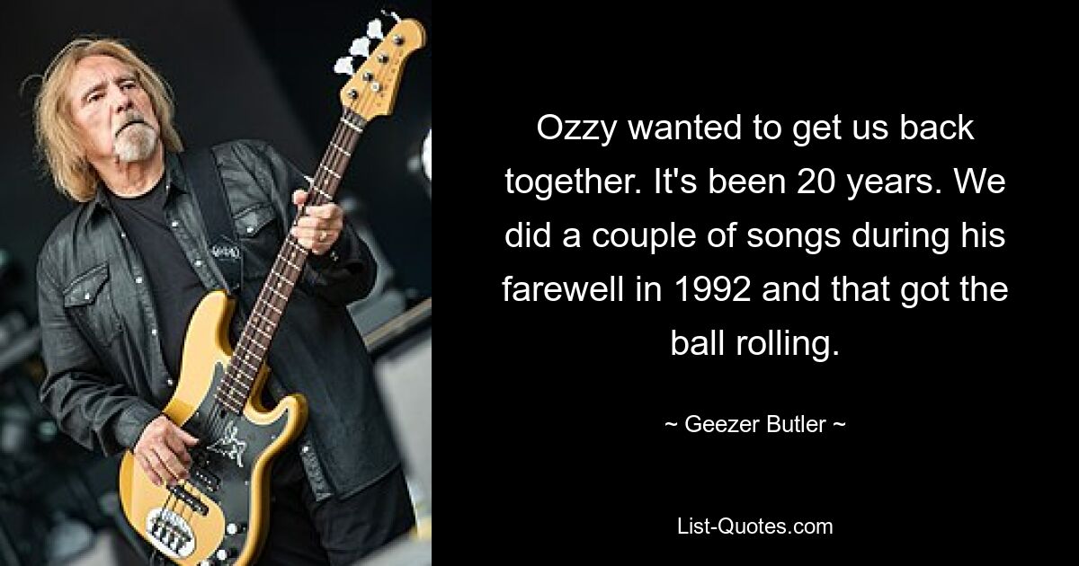 Ozzy wanted to get us back together. It's been 20 years. We did a couple of songs during his farewell in 1992 and that got the ball rolling. — © Geezer Butler