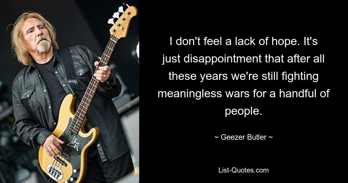 I don't feel a lack of hope. It's just disappointment that after all these years we're still fighting meaningless wars for a handful of people. — © Geezer Butler