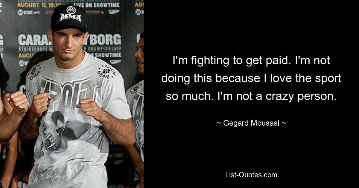 I'm fighting to get paid. I'm not doing this because I love the sport so much. I'm not a crazy person. — © Gegard Mousasi