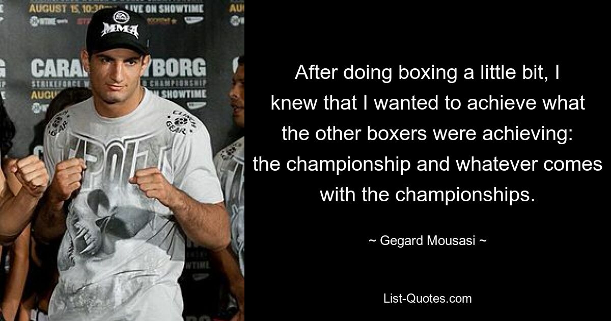 After doing boxing a little bit, I knew that I wanted to achieve what the other boxers were achieving: the championship and whatever comes with the championships. — © Gegard Mousasi