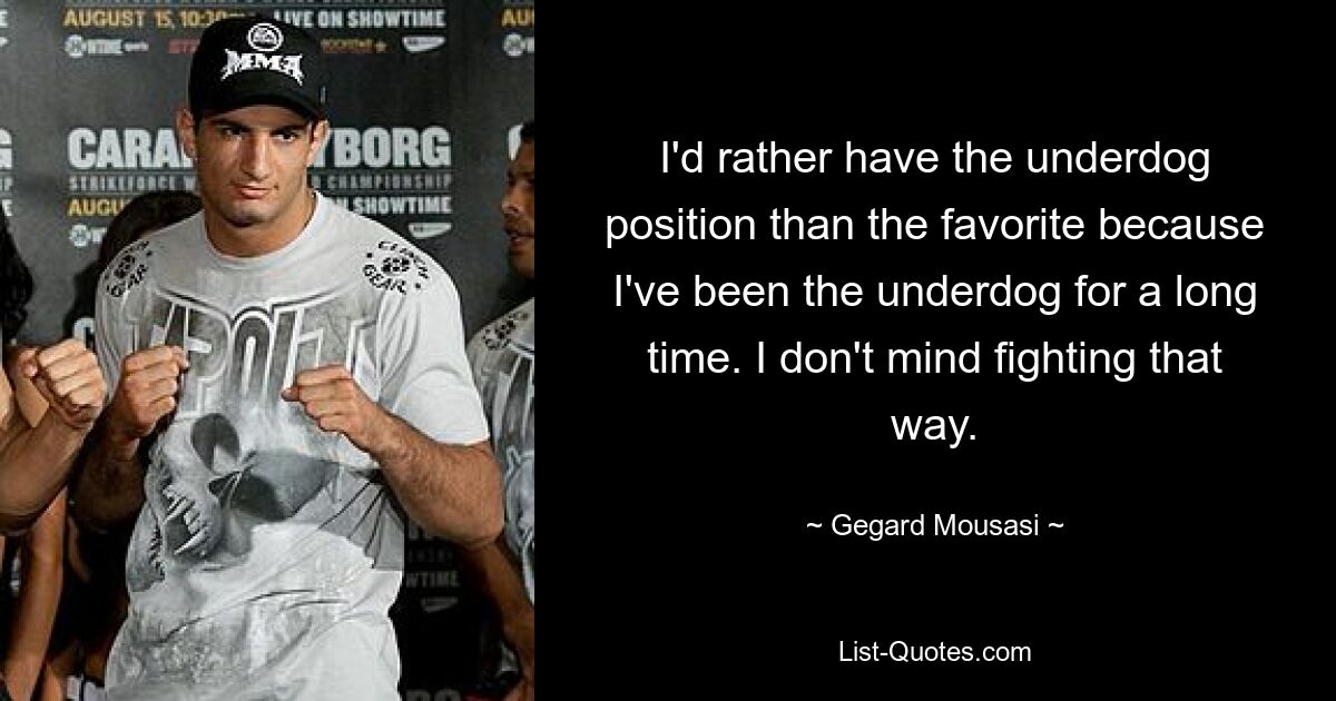 I'd rather have the underdog position than the favorite because I've been the underdog for a long time. I don't mind fighting that way. — © Gegard Mousasi