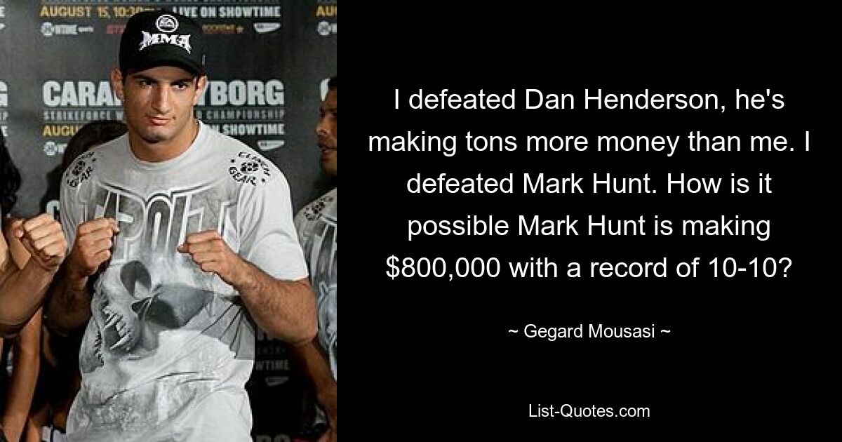 I defeated Dan Henderson, he's making tons more money than me. I defeated Mark Hunt. How is it possible Mark Hunt is making $800,000 with a record of 10-10? — © Gegard Mousasi