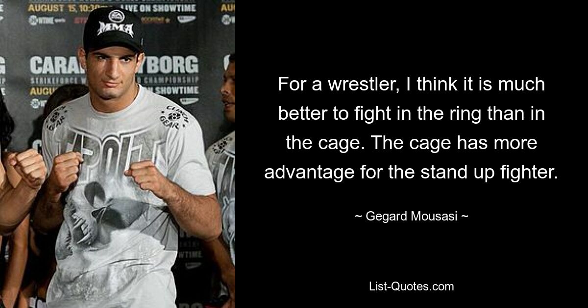 For a wrestler, I think it is much better to fight in the ring than in the cage. The cage has more advantage for the stand up fighter. — © Gegard Mousasi