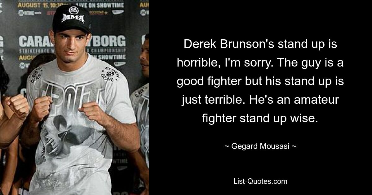 Derek Brunson's stand up is horrible, I'm sorry. The guy is a good fighter but his stand up is just terrible. He's an amateur fighter stand up wise. — © Gegard Mousasi