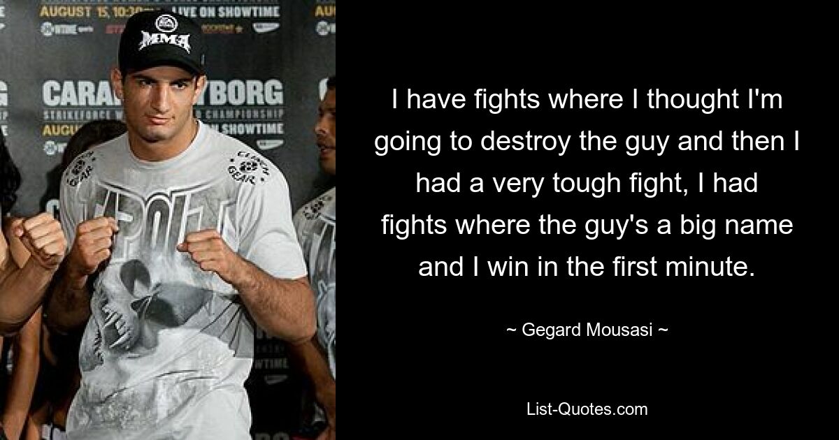 I have fights where I thought I'm going to destroy the guy and then I had a very tough fight, I had fights where the guy's a big name and I win in the first minute. — © Gegard Mousasi