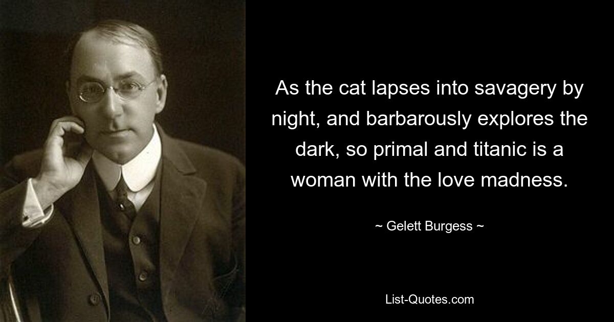 As the cat lapses into savagery by night, and barbarously explores the dark, so primal and titanic is a woman with the love madness. — © Gelett Burgess