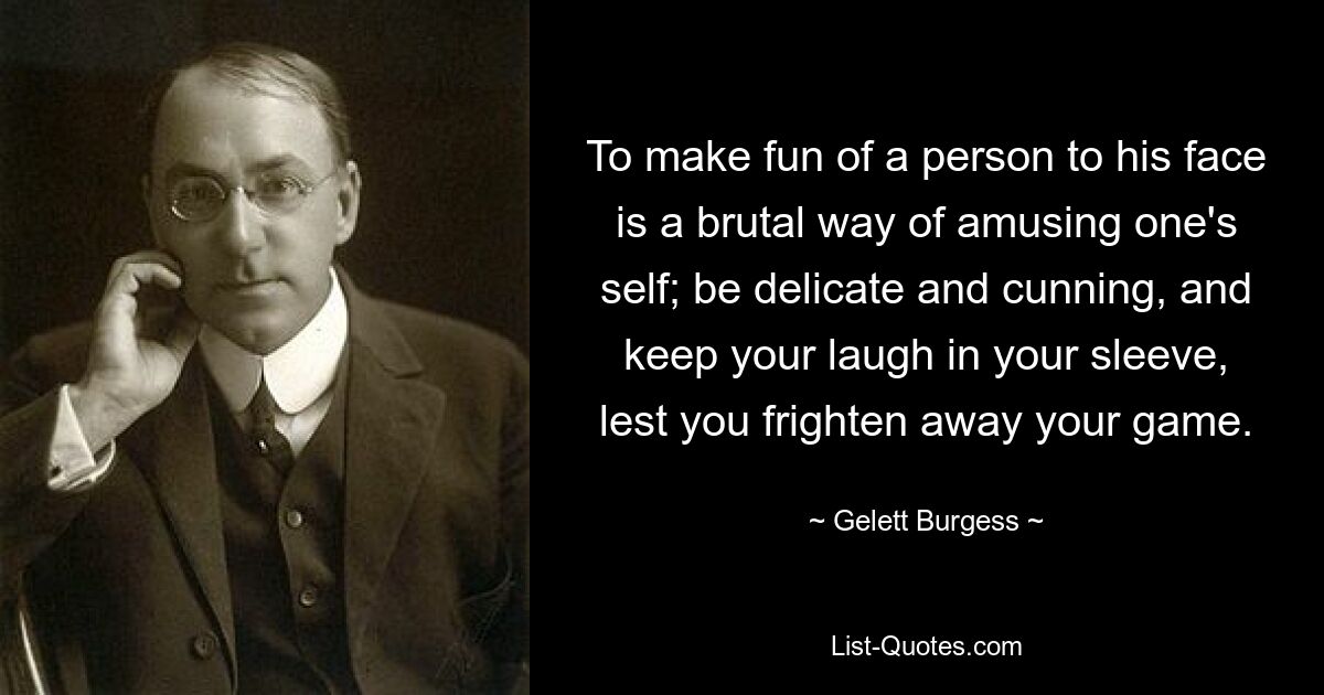 To make fun of a person to his face is a brutal way of amusing one's self; be delicate and cunning, and keep your laugh in your sleeve, lest you frighten away your game. — © Gelett Burgess